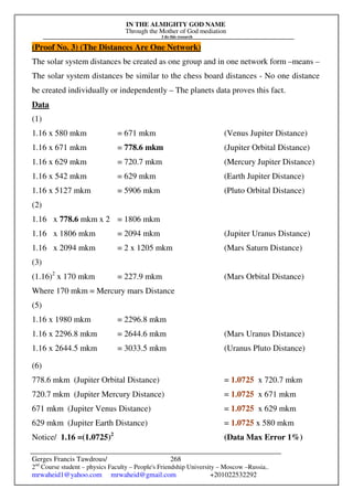 IN THE ALMIGHTY GOD NAME
Through the Mother of God mediation
I do this research
Gerges Francis Tawdrous/
2nd
Course student – physics Faculty – People's Friendship University – Moscow –Russia..
mrwaheid1@yahoo.com mrwaheid@gmail.com +201022532292
268
(Proof No. 3) (The Distances Are One Network)
The solar system distances be created as one group and in one network form –means –
The solar system distances be similar to the chess board distances - No one distance
be created individually or independently – The planets data proves this fact.
Data
(1)
1.16 x 580 mkm = 671 mkm (Venus Jupiter Distance)
1.16 x 671 mkm = 778.6 mkm (Jupiter Orbital Distance)
1.16 x 629 mkm = 720.7 mkm (Mercury Jupiter Distance)
1.16 x 542 mkm = 629 mkm (Earth Jupiter Distance)
1.16 x 5127 mkm = 5906 mkm (Pluto Orbital Distance)
(2)
1.16 x 778.6 mkm x 2 = 1806 mkm
1.16 x 1806 mkm = 2094 mkm (Jupiter Uranus Distance)
1.16 x 2094 mkm = 2 x 1205 mkm (Mars Saturn Distance)
(3)
(1.16)2
x 170 mkm = 227.9 mkm (Mars Orbital Distance)
Where 170 mkm = Mercury mars Distance
(5)
1.16 x 1980 mkm = 2296.8 mkm
1.16 x 2296.8 mkm = 2644.6 mkm (Mars Uranus Distance)
1.16 x 2644.5 mkm = 3033.5 mkm (Uranus Pluto Distance)
(6)
778.6 mkm (Jupiter Orbital Distance) = 1.0725 x 720.7 mkm
720.7 mkm (Jupiter Mercury Distance) = 1.0725 x 671 mkm
671 mkm (Jupiter Venus Distance) = 1.0725 x 629 mkm
629 mkm (Jupiter Earth Distance) = 1.0725 x 580 mkm
Notice/ 1.16 =(1.0725)2
(Data Max Error 1%)
 
