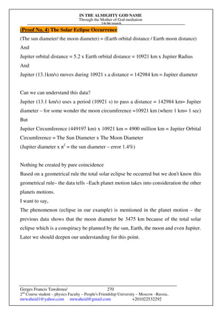 IN THE ALMIGHTY GOD NAME
Through the Mother of God mediation
I do this research
Gerges Francis Tawdrous/
2nd
Course student – physics Faculty – People's Friendship University – Moscow –Russia..
mrwaheid1@yahoo.com mrwaheid@gmail.com +201022532292
270
(Proof No. 4) The Solar Eclipse Occurrence
(The sun diameter/ the moon diameter) = (Earth orbital distance / Earth moon distance)
And
Jupiter orbital distance = 5.2 x Earth orbital distance = 10921 km x Jupiter Radius
And
Jupiter (13.1km/s) moves during 10921 s a distance = 142984 km = Jupiter diameter
Can we can understand this data?
Jupiter (13.1 km/s) uses a period (10921 s) to pass a distance = 142984 km= Jupiter
diameter – for some wonder the moon circumference =10921 km (where 1 km= 1 sec)
But
Jupiter Circumference (449197 km) x 10921 km = 4900 million km = Jupiter Orbital
Circumference = The Sun Diameter x The Moon Diameter
(Jupiter diameter x π2
= the sun diameter – error 1.4%)
Nothing be created by pure coincidence
Based on a geometrical rule the total solar eclipse be occurred but we don't know this
geometrical rule– the data tells –Each planet motion takes into consideration the other
planets motions.
I want to say,
The phenomenon (eclipse in our example) is mentioned in the planet motion – the
previous data shows that the moon diameter be 3475 km because of the total solar
eclipse which is a conspiracy be planned by the sun, Earth, the moon and even Jupiter.
Later we should deepen our understanding for this point.
 
