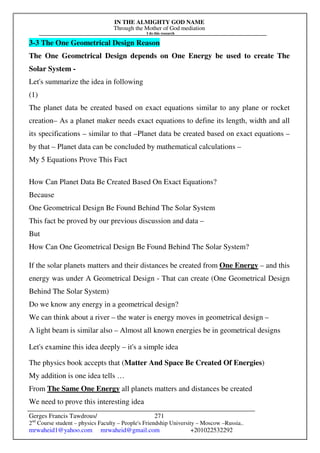 IN THE ALMIGHTY GOD NAME
Through the Mother of God mediation
I do this research
Gerges Francis Tawdrous/
2nd
Course student – physics Faculty – People's Friendship University – Moscow –Russia..
mrwaheid1@yahoo.com mrwaheid@gmail.com +201022532292
271
3-3 The One Geometrical Design Reason
The One Geometrical Design depends on One Energy be used to create The
Solar System -
Let's summarize the idea in following
(1)
The planet data be created based on exact equations similar to any plane or rocket
creation– As a planet maker needs exact equations to define its length, width and all
its specifications – similar to that –Planet data be created based on exact equations –
by that – Planet data can be concluded by mathematical calculations –
My 5 Equations Prove This Fact
How Can Planet Data Be Created Based On Exact Equations?
Because
One Geometrical Design Be Found Behind The Solar System
This fact be proved by our previous discussion and data –
But
How Can One Geometrical Design Be Found Behind The Solar System?
If the solar planets matters and their distances be created from One Energy – and this
energy was under A Geometrical Design - That can create (One Geometrical Design
Behind The Solar System)
Do we know any energy in a geometrical design?
We can think about a river – the water is energy moves in geometrical design –
A light beam is similar also – Almost all known energies be in geometrical designs
Let's examine this idea deeply – it's a simple idea
The physics book accepts that (Matter And Space Be Created Of Energies)
My addition is one idea tells …
From The Same One Energy all planets matters and distances be created
We need to prove this interesting idea
 