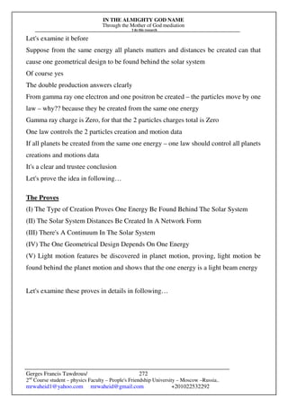 IN THE ALMIGHTY GOD NAME
Through the Mother of God mediation
I do this research
Gerges Francis Tawdrous/
2nd
Course student – physics Faculty – People's Friendship University – Moscow –Russia..
mrwaheid1@yahoo.com mrwaheid@gmail.com +201022532292
272
Let's examine it before
Suppose from the same energy all planets matters and distances be created can that
cause one geometrical design to be found behind the solar system
Of course yes
The double production answers clearly
From gamma ray one electron and one positron be created – the particles move by one
law – why?? because they be created from the same one energy
Gamma ray charge is Zero, for that the 2 particles charges total is Zero
One law controls the 2 particles creation and motion data
If all planets be created from the same one energy – one law should control all planets
creations and motions data
It's a clear and trustee conclusion
Let's prove the idea in following…
The Proves
(I) The Type of Creation Proves One Energy Be Found Behind The Solar System
(II) The Solar System Distances Be Created In A Network Form
(III) There's A Continuum In The Solar System
(IV) The One Geometrical Design Depends On One Energy
(V) Light motion features be discovered in planet motion, proving, light motion be
found behind the planet motion and shows that the one energy is a light beam energy
Let's examine these proves in details in following…
 