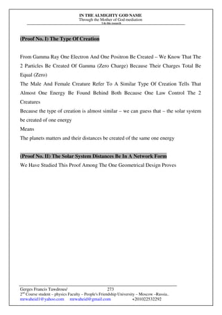 IN THE ALMIGHTY GOD NAME
Through the Mother of God mediation
I do this research
Gerges Francis Tawdrous/
2nd
Course student – physics Faculty – People's Friendship University – Moscow –Russia..
mrwaheid1@yahoo.com mrwaheid@gmail.com +201022532292
273
(Proof No. I) The Type Of Creation
From Gamma Ray One Electron And One Positron Be Created – We Know That The
2 Particles Be Created Of Gamma (Zero Charge) Because Their Charges Total Be
Equal (Zero)
The Male And Female Creature Refer To A Similar Type Of Creation Tells That
Almost One Energy Be Found Behind Both Because One Law Control The 2
Creatures
Because the type of creation is almost similar – we can guess that – the solar system
be created of one energy
Means
The planets matters and their distances be created of the same one energy
(Proof No. II) The Solar System Distances Be In A Network Form
We Have Studied This Proof Among The One Geometrical Design Proves
 
