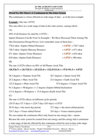 IN THE ALMIGHTY GOD NAME
Through the Mother of God mediation
I do this research
Gerges Francis Tawdrous/
2nd
Course student – physics Faculty – People's Friendship University – Moscow –Russia..
mrwaheid1@yahoo.com mrwaheid@gmail.com +201022532292
274
(Proof No. III) There's A Continuum In The Solar System
The continuum is a force effected on wide range of data – as in the next example
Example / (the rate 1.0725)
This rate effect on a wide range of data in the solar system –among which -
(A)
40% of all distances be rated by (1.0725) –
Jupiter Distances Can Be Used As Example – We Have Discussed Them Among The
One Geometrical Design Proves. Let's remember some of them here –
778.6 mkm (Jupiter Orbital Distance) = 1.0725 x 720.7 mkm
720.7 mkm (Jupiter Mercury Distance) = 1.0725 x 671 mkm
671 mkm (Jupiter Venus Distance) = 1.0725 x 629 mkm
629 mkm (Jupiter Earth Distance) = 1.0725 x 580 mkm
(B)
The rate (1.0725) effects on 50% of All Planets Axial Tilts
(28.3/26.7) = (26.7/25.2) = (25.2/23.4) = (122.5/113.4) = ( 97.8 /91.3) = 1.0725
28.3 degrees = Neptune Axial Tilt 26.7 degrees = Saturn Axial Tilt
25.2 degrees = Mars Axial Tilt 23.4 degrees = Earth Axial Tilt
122.5 degrees = Pluto Axial Tilt 97.8 degrees = Uranus Axial Tilt
91.3 degrees = 90 degrees + 1.3 degrees (Jupiter Orbital Inclination)
113.4 degrees = 90 degrees + 23.4 degrees (Earth Axial Tilt)
(C)
The rate (1.0725) effects on different cycles periods
(29.53 days /27.3 days) = (224.7 days /243 days) =1.0725
29.53 days = the moon day period, 27.3 days = the moon orbital period,
224.7 days = Venus orbital Period 243 days = Venus rotation period.
We can explain the continuum effect only based on one energy idea – means-
Because the solar system be created from one energy and this energy had a continuum
a wide range of data be effected by this continuum which be seen in data wide range.
 