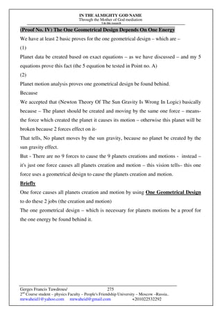 IN THE ALMIGHTY GOD NAME
Through the Mother of God mediation
I do this research
Gerges Francis Tawdrous/
2nd
Course student – physics Faculty – People's Friendship University – Moscow –Russia..
mrwaheid1@yahoo.com mrwaheid@gmail.com +201022532292
275
(Proof No. IV) The One Geometrical Design Depends On One Energy
We have at least 2 basic proves for the one geometrical design – which are –
(1)
Planet data be created based on exact equations – as we have discussed – and my 5
equations prove this fact (the 5 equation be tested in Point no. A)
(2)
Planet motion analysis proves one geometrical design be found behind.
Because
We accepted that (Newton Theory Of The Sun Gravity Is Wrong In Logic) basically
because – The planet should be created and moving by the same one force – means-
the force which created the planet it causes its motion – otherwise this planet will be
broken because 2 forces effect on it-
That tells, No planet moves by the sun gravity, because no planet be created by the
sun gravity effect.
But - There are no 9 forces to cause the 9 planets creations and motions - instead –
it's just one force causes all planets creation and motion – this vision tells– this one
force uses a geometrical design to cause the planets creation and motion.
Briefly
One force causes all planets creation and motion by using One Geometrical Design
to do these 2 jobs (the creation and motion)
The one geometrical design – which is necessary for planets motions be a proof for
the one energy be found behind it.
 