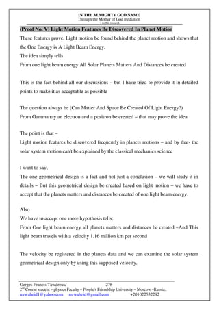 IN THE ALMIGHTY GOD NAME
Through the Mother of God mediation
I do this research
Gerges Francis Tawdrous/
2nd
Course student – physics Faculty – People's Friendship University – Moscow –Russia..
mrwaheid1@yahoo.com mrwaheid@gmail.com +201022532292
276
(Proof No. V) Light Motion Features Be Discovered In Planet Motion
These features prove, Light motion be found behind the planet motion and shows that
the One Energy is A Light Beam Energy.
The idea simply tells
From one light beam energy All Solar Planets Matters And Distances be created
This is the fact behind all our discussions – but I have tried to provide it in detailed
points to make it as acceptable as possible
The question always be (Can Matter And Space Be Created Of Light Energy?)
From Gamma ray an electron and a positron be created – that may prove the idea
The point is that –
Light motion features be discovered frequently in planets motions – and by that- the
solar system motion can't be explained by the classical mechanics science
I want to say,
The one geometrical design is a fact and not just a conclusion – we will study it in
details – But this geometrical design be created based on light motion – we have to
accept that the planets matters and distances be created of one light beam energy.
Also
We have to accept one more hypothesis tells:
From One light beam energy all planets matters and distances be created –And This
light beam travels with a velocity 1.16 million km per second
The velocity be registered in the planets data and we can examine the solar system
geometrical design only by using this supposed velocity.
 