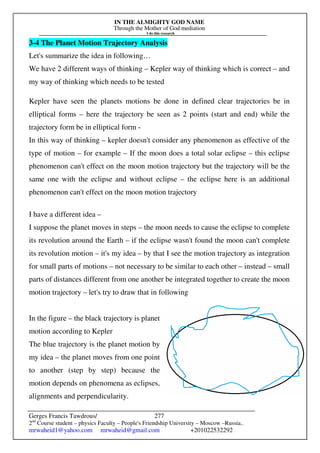 IN THE ALMIGHTY GOD NAME
Through the Mother of God mediation
I do this research
Gerges Francis Tawdrous/
2nd
Course student – physics Faculty – People's Friendship University – Moscow –Russia..
mrwaheid1@yahoo.com mrwaheid@gmail.com +201022532292
277
3-4 The Planet Motion Trajectory Analysis
Let's summarize the idea in following…
We have 2 different ways of thinking – Kepler way of thinking which is correct – and
my way of thinking which needs to be tested
Kepler have seen the planets motions be done in defined clear trajectories be in
elliptical forms – here the trajectory be seen as 2 points (start and end) while the
trajectory form be in elliptical form -
In this way of thinking – kepler doesn't consider any phenomenon as effective of the
type of motion – for example – If the moon does a total solar eclipse – this eclipse
phenomenon can't effect on the moon motion trajectory but the trajectory will be the
same one with the eclipse and without eclipse – the eclipse here is an additional
phenomenon can't effect on the moon motion trajectory
I have a different idea –
I suppose the planet moves in steps – the moon needs to cause the eclipse to complete
its revolution around the Earth – if the eclipse wasn't found the moon can't complete
its revolution motion – it's my idea – by that I see the motion trajectory as integration
for small parts of motions – not necessary to be similar to each other – instead – small
parts of distances different from one another be integrated together to create the moon
motion trajectory – let's try to draw that in following
In the figure – the black trajectory is planet
motion according to Kepler
The blue trajectory is the planet motion by
my idea – the planet moves from one point
to another (step by step) because the
motion depends on phenomena as eclipses,
alignments and perpendicularity.
 