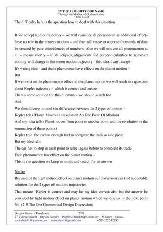 IN THE ALMIGHTY GOD NAME
Through the Mother of God mediation
I do this research
Gerges Francis Tawdrous/
2nd
Course student – physics Faculty – People's Friendship University – Moscow –Russia..
mrwaheid1@yahoo.com mrwaheid@gmail.com +201022532292
278
The difficulty here is the question how to deal with this situation
If we accept Kepler trajectory – we will consider all phenomena as additional effects
have no role in the planets motions – and that will cause to suppose thousands of data
be created by pure coincidences of numbers. Also we will not use all phenomenon at
all – means shortly – if all eclipses, alignments and perpendicularities be removed
nothing will change in the moon motion trajectory – this idea I can't accept-
It's wrong idea – and these phenomena have effects on the planet motion –
But
If we insist on the phenomenon effect on the planet motion we will reach to a question
about Kepler trajectory – which is correct and trustee –
There's some solution for this dilemma – we should search for
And
We should keep in mind the difference between the 2 types of motion –
Kepler tells (Planet Moves In Revolution As One Piece Of Motion)
And my idea tells (Planet moves from point to another point and the revolution is the
summation of these points)
Kepler told, the car has enough fuel to complete the track as one piece
But my idea tells
The car has to stop in each point to refuel again before to complete its track-
Each phenomenon has effect on the planet motion –
This is the question we keep in minds and search for its answer
Notice
Because of the light motion effect on planet motion our discussion can find acceptable
solution for the 2 types of motions trajectories –
That means- Kepler is correct and may be my idea correct also but the answer be
provided by light motion effect on planet motion which we discuss in the next point
No. (2-5 The One Geometrical Design Discussion)
 