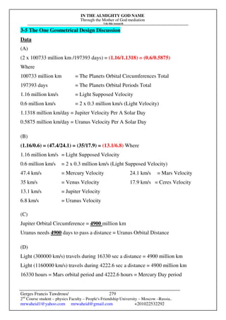 IN THE ALMIGHTY GOD NAME
Through the Mother of God mediation
I do this research
Gerges Francis Tawdrous/
2nd
Course student – physics Faculty – People's Friendship University – Moscow –Russia..
mrwaheid1@yahoo.com mrwaheid@gmail.com +201022532292
279
3-5 The One Geometrical Design Discussion
Data
(A)
(2 x 100733 million km /197393 days) = (1.16/1.1318) = (0.6/0.5875)
Where
100733 million km = The Planets Orbital Circumferences Total
197393 days = The Planets Orbital Periods Total
1.16 million km/s = Light Supposed Velocity
0.6 million km/s = 2 x 0.3 million km/s (Light Velocity)
1.1318 million km/day = Jupiter Velocity Per A Solar Day
0.5875 million km/day = Uranus Velocity Per A Solar Day
(B)
(1.16/0.6) = (47.4/24.1) = (35/17.9) = (13.1/6.8) Where
1.16 million km/s = Light Supposed Velocity
0.6 million km/s = 2 x 0.3 million km/s (Light Supposed Velocity)
47.4 km/s = Mercury Velocity 24.1 km/s = Mars Velocity
35 km/s = Venus Velocity 17.9 km/s = Ceres Velocity
13.1 km/s = Jupiter Velocity
6.8 km/s = Uranus Velocity
(C)
Jupiter Orbital Circumference = 4900 million km
Uranus needs 4900 days to pass a distance = Uranus Orbital Distance
(D)
Light (300000 km/s) travels during 16330 sec a distance = 4900 million km
Light (1160000 km/s) travels during 4222.6 sec a distance = 4900 million km
16330 hours = Mars orbital period and 4222.6 hours = Mercury Day period
 