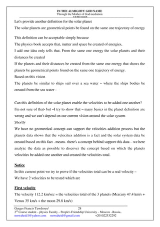 IN THE ALMIGHTY GOD NAME
Through the Mother of God mediation
I do this research
Gerges Francis Tawdrous/
2nd
Course student – physics Faculty – People's Friendship University – Moscow –Russia..
mrwaheid1@yahoo.com mrwaheid@gmail.com +201022532292
28
Let's provide another definition for the solar planet
The solar planets are geometrical points be found on the same one trajectory of energy
This definition can be acceptable simply because
The physics book accepts that, matter and space be created of energies,
I add one idea only tells that, From the same one energy the solar planets and their
distances be created
If the planets and their distances be created from the same one energy that shows the
planets be geometrical points found on the same one trajectory of energy.
Based on this vision
The planets be similar to ships sail over a sea water – where the ships bodies be
created from the sea water -
Can this definition of the solar planet enable the velocities to be added one another?
I'm not sure of that- but –I try to show that – many basics in the planet definition are
wrong and we can't depend on our current vision around the solar system
Shortly
We have no geometrical concept can support the velocities addition process but the
planets data shows that the velocities addition is a fact and the solar system data be
created based on this fact –means- there's a concept behind support this data – we here
analyze the data as possible to discover the concept based on which the planets
velocities be added one another and created the velocities total.
Notice
In this current point we try to prove if the velocities total can be a real velocity –
We have 2 velocities to be tested which are
First velocity
The velocity 112.2 km/sec = the velocities total of the 3 planets (Mercury 47.4 km/s +
Venus 35 km/s + the moon 29.8 km/s)
 