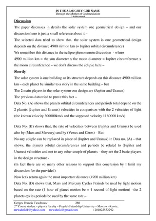 IN THE ALMIGHTY GOD NAME
Through the Mother of God mediation
I do this research
Gerges Francis Tawdrous/
2nd
Course student – physics Faculty – People's Friendship University – Moscow –Russia..
mrwaheid1@yahoo.com mrwaheid@gmail.com +201022532292
280
Discussion
The paper discusses in details the solar system one geometrical design – and our
discussion here is just a small reference about it –
The selected data tried to show that, the solar system is one geometrical design
depends on the distance 4900 million km (= Jupiter orbital circumference)
We remember this distance in the eclipse phenomenon discussion - where
4900 million km = the sun diameter x the moon diameter = Jupiter circumference x
the moon circumference – we don't discuss the eclipse here –
Shortly
The solar system is one building an its structure depends on this distance 4900 million
km – each planet be similar to a story in the same building – but
The 2 main players in the solar system one design are (Jupiter and Uranus)
The previous data tried to prove this fact –
Data No. (A) shows the planets orbital circumferences and periods total depend on the
2 planets (Jupiter and Uranus) velocities in comparison with the 2 velocities of light
(the known velocity 300000km/s and the supposed velocity 1160000 km/s)
Data No. (B) shows that, the rate of velocities between (Jupiter and Uranus) be used
also by (Mars and Mercury) and by (Venus and Ceres) – But
No any couple can be replaced in place of (Jupiter and Uranus) in Data no. (A) – that
shows, the planets orbital circumferences and periods be related to (Jupiter and
Uranus) velocities and not to any other couple of planets – they are the 2 basic players
in the design structure -
(In fact there are so many other reasons to support this conclusion by I limit my
discussion for the provided)
Now let's return again the most important distance (4900 million km)
Data No. (D) shows that, Mars and Mercury Cycles Periods be used by light motion
based on the rate (1 hour of planet motion be = 1 second of light motion) –the 2
planets cycles periods be used by the same rate –
 