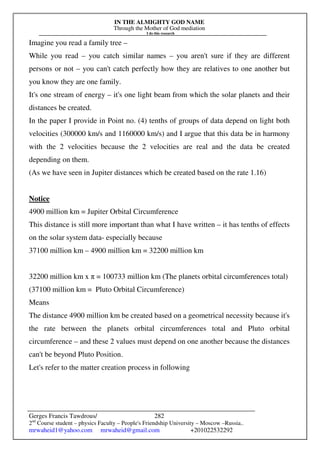 IN THE ALMIGHTY GOD NAME
Through the Mother of God mediation
I do this research
Gerges Francis Tawdrous/
2nd
Course student – physics Faculty – People's Friendship University – Moscow –Russia..
mrwaheid1@yahoo.com mrwaheid@gmail.com +201022532292
282
Imagine you read a family tree –
While you read – you catch similar names – you aren't sure if they are different
persons or not – you can't catch perfectly how they are relatives to one another but
you know they are one family.
It's one stream of energy – it's one light beam from which the solar planets and their
distances be created.
In the paper I provide in Point no. (4) tenths of groups of data depend on light both
velocities (300000 km/s and 1160000 km/s) and I argue that this data be in harmony
with the 2 velocities because the 2 velocities are real and the data be created
depending on them.
(As we have seen in Jupiter distances which be created based on the rate 1.16)
Notice
4900 million km = Jupiter Orbital Circumference
This distance is still more important than what I have written – it has tenths of effects
on the solar system data- especially because
37100 million km – 4900 million km = 32200 million km
32200 million km x π = 100733 million km (The planets orbital circumferences total)
(37100 million km = Pluto Orbital Circumference)
Means
The distance 4900 million km be created based on a geometrical necessity because it's
the rate between the planets orbital circumferences total and Pluto orbital
circumference – and these 2 values must depend on one another because the distances
can't be beyond Pluto Position.
Let's refer to the matter creation process in following
 