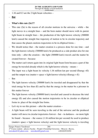 IN THE ALMIGHTY GOD NAME
Through the Mother of God mediation
I do this research
Gerges Francis Tawdrous/
2nd
Course student – physics Faculty – People's Friendship University – Moscow –Russia..
mrwaheid1@yahoo.com mrwaheid@gmail.com +201022532292
284
- 1.16 and 0.3 are the 2 light beam velocities –
- But
- What's this rate (2π)??
- This rate (2π) is the reason of all circular motions in the universe – while – the
light moves in a straight lines – and the born matter should move with its parent
light beam in straight lines – the production of the light known velocity (300000
km/s) caused the straight line trajectory of motion to be in circular trajectory and
that causes the planets motions trajectories to be in elliptical forms –
- We should notice that – the matter creation is a process done for one time – and
the light known velocity (300000 km/s) be produced as a side product also for one
time only – after the creation – the light (300000 km/s) travels and the matter be
created forever – because
- The matter can't return again into its original light beam form because a part of the
energy be traveled already which is the light known velocity – means –
- The input was a light beam its velocity 1.16 million km per second (Energy =E)
and the output was (matter + space + light known velocity) (Energy = E)
- But
- The light known velocity (300000 km/s) be traveled and disappeared by that the
total energy be less than (E) and by that the energy in the matter be a prisoner in
this matter forever
- The light known velocity (300000 km/s) traveled and caused to decrease the total
energy (E) and also caused the motion trajectories to be in circular or elliptical
forms in place of the straight line forms.
- Let's try to see this picture – after the matter creation –
- A light beam will be seen traveling to the end of the universe and the produced
matter will move in circular trajectories forever – but – in darkness – no more light
be found – because – the source (1.16 million km per second) be used to produce
(matter+ space + light known velocity) and the light known velocity is traveling
 