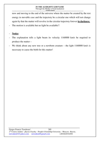 IN THE ALMIGHTY GOD NAME
Through the Mother of God mediation
I do this research
Gerges Francis Tawdrous/
2nd
Course student – physics Faculty – People's Friendship University – Moscow –Russia..
mrwaheid1@yahoo.com mrwaheid@gmail.com +201022532292
285
now and moving to the end of the universe where the matter be created by the rest
energy in movable case and the trajectory be a circular one which will not change
again by that the matter will revolve in the circular trajectory forever in darkness.
- The motion is available but no light be available!!
- Notice
- The explanation tells a light beam its velocity 1160000 km/s be required to
produce the matter –
- We think about any new tree or a newborn creature – the light 1160000 km/s is
necessary to cause the birth for this matter!
 