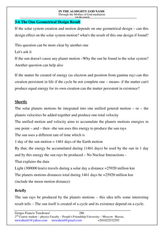 IN THE ALMIGHTY GOD NAME
Through the Mother of God mediation
I do this research
Gerges Francis Tawdrous/
2nd
Course student – physics Faculty – People's Friendship University – Moscow –Russia..
mrwaheid1@yahoo.com mrwaheid@gmail.com +201022532292
286
3-6 The One Geometrical Design Result
If the solar system creation and motion depends on one geometrical design – can this
design effect on the solar system motion? what's the result of this one design if found?
This question can be more clear by another one
Let's ask it
If the sun doesn't cause any planet motion –Why the sun be found in the solar system?
Another question can help also
If the matter be created of energy (as electron and positron from gamma ray) can this
creation persistent in life if the cycle be not complete one – means- if the matter can't
produce equal energy for its own creation can the matter persistent in existence?
Shortly
The solar planets motions be integrated into one unified general motion – or – the
planets velocities be added together and produce one total velocity
The unified motion and velocity aims to accumulate the planets motions energies in
one point – and – then –the sun uses this energy to produce the sun rays
The sun uses a different rate of time which is
1 day of the sun motion = 1461 days of the Earth motion
By that, the energy be accumulated during (1461 days) be used by the sun in 1 day
and by this energy the sun rays be produced – No Nuclear Interactions -
That explains the data
Light (300000 km/s) travels during a solar day a distance =25920 million km
The planets motions distances total during 1461 days be =25920 million km
(include the moon motion distance)
Briefly
The sun rays be produced by the planets motions – this idea tells some interesting
result tells – The sun itself is created of a cycle and its existence depend on a cycle.
 