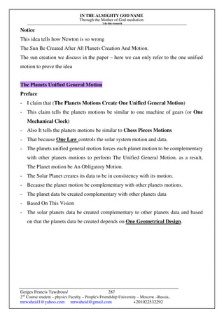 IN THE ALMIGHTY GOD NAME
Through the Mother of God mediation
I do this research
Gerges Francis Tawdrous/
2nd
Course student – physics Faculty – People's Friendship University – Moscow –Russia..
mrwaheid1@yahoo.com mrwaheid@gmail.com +201022532292
287
Notice
This idea tells how Newton is so wrong
The Sun Be Created After All Planets Creation And Motion.
The sun creation we discuss in the paper – here we can only refer to the one unified
motion to prove the idea
The Planets Unified General Motion
Preface
- I claim that (The Planets Motions Create One Unified General Motion)
- This claim tells the planets motions be similar to one machine of gears (or One
Mechanical Clock)
- Also It tells the planets motions be similar to Chess Pieces Motions
- That because One Law controls the solar system motion and data.
- The planets unified general motion forces each planet motion to be complementary
with other planets motions to perform The Unified General Motion. as a result,
The Planet motion be An Obligatory Motion.
- The Solar Planet creates its data to be in consistency with its motion.
- Because the planet motion be complementary with other planets motions.
- The planet data be created complementary with other planets data
- Based On This Vision
- The solar planets data be created complementary to other planets data and based
on that the planets data be created depends on One Geometrical Design.
 