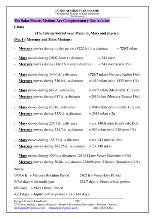 IN THE ALMIGHTY GOD NAME
Through the Mother of God mediation
I do this research
Gerges Francis Tawdrous/
2nd
Course student – physics Faculty – People's Friendship University – Moscow –Russia..
mrwaheid1@yahoo.com mrwaheid@gmail.com +201022532292
288
The Solar Planets Motions Are Complementary One Another
I-Data
(The Interaction between Mercury, Mars and Jupiter)
(No. 1) (Mercury and Mars Motions)
- Mercury moves during its day period (4222.6 h.) a distance = 720.7 mkm
- Mars moves during (2802 hours) a distance = 243 mkm
- Mercury moves during (1407.6 hours) a distance = 243 mkm (error 1%)
- Mars moves during 346.6 d. a distance =720.7 mkm (Mercury Jupiter Dis.)
- Mercury moves during 346.6 d. a distance =1419 mkm (with 1433 error 1%)
- Mars moves during 687 d. a distance = 1433 mkm (Mars orbit. Circum)
- Mercury moves during 687 d. a distance =2815mkm (Mercury Uranus Dis.)
- Mars moves during 4331d. a distance = 9010mkm (Saturn orbit. Circum)
- Mercury moves during 4331d. a distance = 2815 mkm x 2π
- Mars moves during 224.7 d. a distance = π x 149.6 mkm (Earth orb. Dis)
- Mercury moves during 224.7 d. a distance = 920 mkm (with 928 error 1%)
- Mars moves during 365.25 d. a distance = π x 243 mkm (0.5%)
- Mercury moves during 365.25 d. a distance = 2 x 748 mkm
- Mars moves during 5040s. a distance= 121464 km= Saturn Diameter (+1%)
- Mercury moves during 5040s. a distance= 238896 km= 2 Saturn Diameters (-1%)
Where
1407.6 h = Mercury Rotation Period 2802 h = Venus Day Period
346.6 days = the nodal year 224.7 days = Venus orbital period
687 days = Mars Orbital Period
4331 days = Jupiter orbital period = 2π x 687 days
 