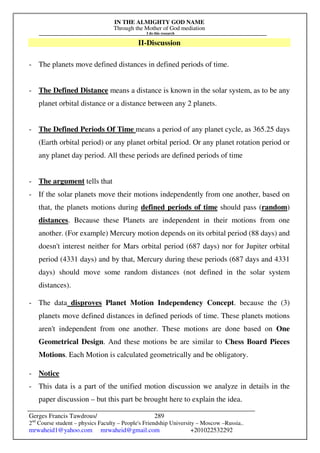 IN THE ALMIGHTY GOD NAME
Through the Mother of God mediation
I do this research
Gerges Francis Tawdrous/
2nd
Course student – physics Faculty – People's Friendship University – Moscow –Russia..
mrwaheid1@yahoo.com mrwaheid@gmail.com +201022532292
289
II-Discussion
- The planets move defined distances in defined periods of time.
- The Defined Distance means a distance is known in the solar system, as to be any
planet orbital distance or a distance between any 2 planets.
- The Defined Periods Of Time means a period of any planet cycle, as 365.25 days
(Earth orbital period) or any planet orbital period. Or any planet rotation period or
any planet day period. All these periods are defined periods of time
- The argument tells that
- If the solar planets move their motions independently from one another, based on
that, the planets motions during defined periods of time should pass (random)
distances. Because these Planets are independent in their motions from one
another. (For example) Mercury motion depends on its orbital period (88 days) and
doesn't interest neither for Mars orbital period (687 days) nor for Jupiter orbital
period (4331 days) and by that, Mercury during these periods (687 days and 4331
days) should move some random distances (not defined in the solar system
distances).
- The data disproves Planet Motion Independency Concept. because the (3)
planets move defined distances in defined periods of time. These planets motions
aren't independent from one another. These motions are done based on One
Geometrical Design. And these motions be are similar to Chess Board Pieces
Motions. Each Motion is calculated geometrically and be obligatory.
- Notice
- This data is a part of the unified motion discussion we analyze in details in the
paper discussion – but this part be brought here to explain the idea.
 