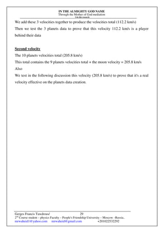 IN THE ALMIGHTY GOD NAME
Through the Mother of God mediation
I do this research
Gerges Francis Tawdrous/
2nd
Course student – physics Faculty – People's Friendship University – Moscow –Russia..
mrwaheid1@yahoo.com mrwaheid@gmail.com +201022532292
29
We add these 3 velocities together to produce the velocities total (112.2 km/s)
Then we test the 3 planets data to prove that this velocity 112.2 km/s is a player
behind their data
Second velocity
The 10 planets velocities total (205.8 km/s)
This total contains the 9 planets velocities total + the moon velocity = 205.8 km/s
Also
We test in the following discussion this velocity (205.8 km/s) to prove that it's a real
velocity effective on the planets data creation.
 