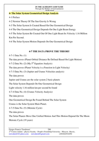 IN THE ALMIGHTY GOD NAME
Through the Mother of God mediation
I do this research
Gerges Francis Tawdrous/
2nd
Course student – physics Faculty – People's Friendship University – Moscow –Russia..
mrwaheid1@yahoo.com mrwaheid@gmail.com +201022532292
290
4- The Solar System Geometrical Design Analysis
4-1 Preface
4-2 Newton Theory Of The Sun Gravity Is Wrong
4-3 The Solar System Is Created Based On One Geometrical Design
4-4 The One Geometrical Design Depends On One Light Beam Energy
4-5 The Solar System Be Created Out Of One Light Beam Its Velocity 1.16 Million
Km Per Second.
4-6 The Solar System Motion Depends On One Geometrical Design
4-7 THE DATA PROVE THE THEORY
4-7-1 Data No. (1)
The data proves (Planet Orbital Distance Be Defined Based On Light Motion)
4-7-2 Data No. (2) (My 5th
Equation Analysis)
The data proves (Planet Velocity is a Function in Light Velocity)
4-7-3 Data No. (3) (Jupiter and Uranus Velocities analysis)
The data proves
Jupiter and Uranus are the solar system 2 basic planets
The Solar System Depends On One Geometrical Design
Light velocity 1.16 million km per second be found
4-7-4 Data No. (4) (Uranus Velocity Analysis)
The data proves
One Geometrical Design Be Found Behind The Solar System
Uranus is the Solar System Main Planet.
4-7-5 Data No. (5) (Metonic Cycle)
The data proves
The Solar Planets Move One Unified Motion And This Motion Depend On The Moon
Metonic Cycle (19 years)
 