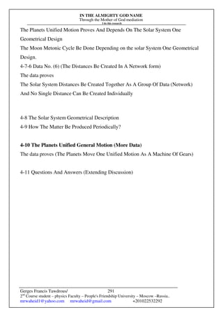 IN THE ALMIGHTY GOD NAME
Through the Mother of God mediation
I do this research
Gerges Francis Tawdrous/
2nd
Course student – physics Faculty – People's Friendship University – Moscow –Russia..
mrwaheid1@yahoo.com mrwaheid@gmail.com +201022532292
291
The Planets Unified Motion Proves And Depends On The Solar System One
Geometrical Design
The Moon Metonic Cycle Be Done Depending on the solar System One Geometrical
Design.
4-7-6 Data No. (6) (The Distances Be Created In A Network form)
The data proves
The Solar System Distances Be Created Together As A Group Of Data (Network)
And No Single Distance Can Be Created Individually
4-8 The Solar System Geometrical Description
4-9 How The Matter Be Produced Periodically?
4-10 The Planets Unified General Motion (More Data)
The data proves (The Planets Move One Unified Motion As A Machine Of Gears)
4-11 Questions And Answers (Extending Discussion)
 