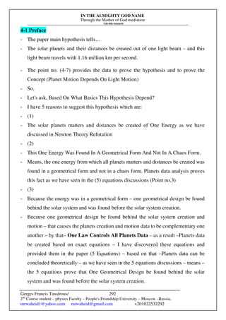 IN THE ALMIGHTY GOD NAME
Through the Mother of God mediation
I do this research
Gerges Francis Tawdrous/
2nd
Course student – physics Faculty – People's Friendship University – Moscow –Russia..
mrwaheid1@yahoo.com mrwaheid@gmail.com +201022532292
292
4-1 Preface
- The paper main hypothesis tells…
- The solar planets and their distances be created out of one light beam – and this
light beam travels with 1.16 million km per second.
- The point no. (4-7) provides the data to prove the hypothesis and to prove the
Concept (Planet Motion Depends On Light Motion)
- So,
- Let's ask, Based On What Basics This Hypothesis Depend?
- I have 5 reasons to suggest this hypothesis which are:
- (1)
- The solar planets matters and distances be created of One Energy as we have
discussed in Newton Theory Refutation
- (2)
- This One Energy Was Found In A Geometrical Form And Not In A Chaos Form.
- Means, the one energy from which all planets matters and distances be created was
found in a geometrical form and not in a chaos form. Planets data analysis proves
this fact as we have seen in the (5) equations discussions (Point no.3)
- (3)
- Because the energy was in a geometrical form – one geometrical design be found
behind the solar system and was found before the solar system creation.
- Because one geometrical design be found behind the solar system creation and
motion – that causes the planets creation and motion data to be complementary one
another – by that– One Law Controls All Planets Data – as a result –Planets data
be created based on exact equations – I have discovered these equations and
provided them in the paper (5 Equations) – based on that –Planets data can be
concluded theoretically – as we have seen in the 5 equations discussions – means –
the 5 equations prove that One Geometrical Design be found behind the solar
system and was found before the solar system creation.
 
