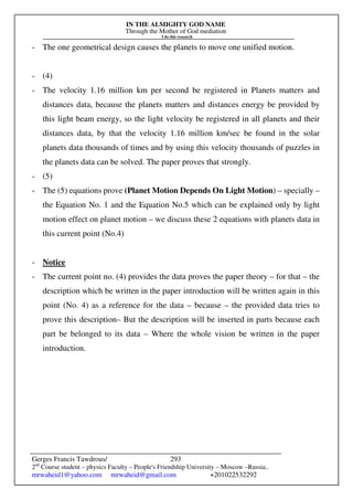 IN THE ALMIGHTY GOD NAME
Through the Mother of God mediation
I do this research
Gerges Francis Tawdrous/
2nd
Course student – physics Faculty – People's Friendship University – Moscow –Russia..
mrwaheid1@yahoo.com mrwaheid@gmail.com +201022532292
293
- The one geometrical design causes the planets to move one unified motion.
- (4)
- The velocity 1.16 million km per second be registered in Planets matters and
distances data, because the planets matters and distances energy be provided by
this light beam energy, so the light velocity be registered in all planets and their
distances data, by that the velocity 1.16 million km/sec be found in the solar
planets data thousands of times and by using this velocity thousands of puzzles in
the planets data can be solved. The paper proves that strongly.
- (5)
- The (5) equations prove (Planet Motion Depends On Light Motion) – specially –
the Equation No. 1 and the Equation No.5 which can be explained only by light
motion effect on planet motion – we discuss these 2 equations with planets data in
this current point (No.4)
- Notice
- The current point no. (4) provides the data proves the paper theory – for that – the
description which be written in the paper introduction will be written again in this
point (No. 4) as a reference for the data – because – the provided data tries to
prove this description– But the description will be inserted in parts because each
part be belonged to its data – Where the whole vision be written in the paper
introduction.
 