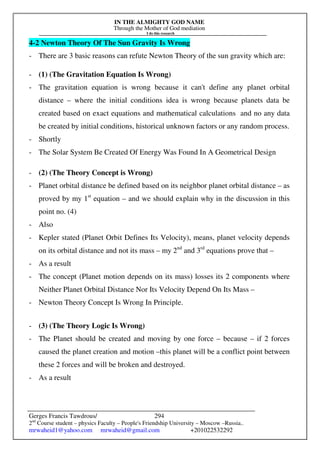 IN THE ALMIGHTY GOD NAME
Through the Mother of God mediation
I do this research
Gerges Francis Tawdrous/
2nd
Course student – physics Faculty – People's Friendship University – Moscow –Russia..
mrwaheid1@yahoo.com mrwaheid@gmail.com +201022532292
294
4-2 Newton Theory Of The Sun Gravity Is Wrong
- There are 3 basic reasons can refute Newton Theory of the sun gravity which are:
- (1) (The Gravitation Equation Is Wrong)
- The gravitation equation is wrong because it can't define any planet orbital
distance – where the initial conditions idea is wrong because planets data be
created based on exact equations and mathematical calculations and no any data
be created by initial conditions, historical unknown factors or any random process.
- Shortly
- The Solar System Be Created Of Energy Was Found In A Geometrical Design
- (2) (The Theory Concept is Wrong)
- Planet orbital distance be defined based on its neighbor planet orbital distance – as
proved by my 1st
equation – and we should explain why in the discussion in this
point no. (4)
- Also
- Kepler stated (Planet Orbit Defines Its Velocity), means, planet velocity depends
on its orbital distance and not its mass – my 2nd
and 3rd
equations prove that –
- As a result
- The concept (Planet motion depends on its mass) losses its 2 components where
Neither Planet Orbital Distance Nor Its Velocity Depend On Its Mass –
- Newton Theory Concept Is Wrong In Principle.
- (3) (The Theory Logic Is Wrong)
- The Planet should be created and moving by one force – because – if 2 forces
caused the planet creation and motion –this planet will be a conflict point between
these 2 forces and will be broken and destroyed.
- As a result
 