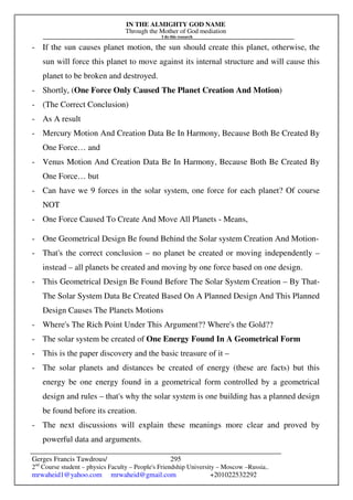 IN THE ALMIGHTY GOD NAME
Through the Mother of God mediation
I do this research
Gerges Francis Tawdrous/
2nd
Course student – physics Faculty – People's Friendship University – Moscow –Russia..
mrwaheid1@yahoo.com mrwaheid@gmail.com +201022532292
295
- If the sun causes planet motion, the sun should create this planet, otherwise, the
sun will force this planet to move against its internal structure and will cause this
planet to be broken and destroyed.
- Shortly, (One Force Only Caused The Planet Creation And Motion)
- (The Correct Conclusion)
- As A result
- Mercury Motion And Creation Data Be In Harmony, Because Both Be Created By
One Force… and
- Venus Motion And Creation Data Be In Harmony, Because Both Be Created By
One Force… but
- Can have we 9 forces in the solar system, one force for each planet? Of course
NOT
- One Force Caused To Create And Move All Planets - Means,
- One Geometrical Design Be found Behind the Solar system Creation And Motion-
- That's the correct conclusion – no planet be created or moving independently –
instead – all planets be created and moving by one force based on one design.
- This Geometrical Design Be Found Before The Solar System Creation – By That-
The Solar System Data Be Created Based On A Planned Design And This Planned
Design Causes The Planets Motions
- Where's The Rich Point Under This Argument?? Where's the Gold??
- The solar system be created of One Energy Found In A Geometrical Form
- This is the paper discovery and the basic treasure of it –
- The solar planets and distances be created of energy (these are facts) but this
energy be one energy found in a geometrical form controlled by a geometrical
design and rules – that's why the solar system is one building has a planned design
be found before its creation.
- The next discussions will explain these meanings more clear and proved by
powerful data and arguments.
 