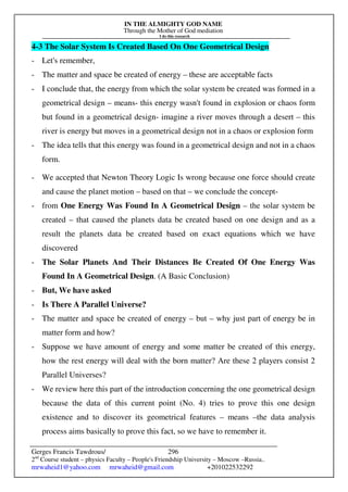 IN THE ALMIGHTY GOD NAME
Through the Mother of God mediation
I do this research
Gerges Francis Tawdrous/
2nd
Course student – physics Faculty – People's Friendship University – Moscow –Russia..
mrwaheid1@yahoo.com mrwaheid@gmail.com +201022532292
296
4-3 The Solar System Is Created Based On One Geometrical Design
- Let's remember,
- The matter and space be created of energy – these are acceptable facts
- I conclude that, the energy from which the solar system be created was formed in a
geometrical design – means- this energy wasn't found in explosion or chaos form
but found in a geometrical design- imagine a river moves through a desert – this
river is energy but moves in a geometrical design not in a chaos or explosion form
- The idea tells that this energy was found in a geometrical design and not in a chaos
form.
- We accepted that Newton Theory Logic Is wrong because one force should create
and cause the planet motion – based on that – we conclude the concept-
- from One Energy Was Found In A Geometrical Design – the solar system be
created – that caused the planets data be created based on one design and as a
result the planets data be created based on exact equations which we have
discovered
- The Solar Planets And Their Distances Be Created Of One Energy Was
Found In A Geometrical Design. (A Basic Conclusion)
- But, We have asked
- Is There A Parallel Universe?
- The matter and space be created of energy – but – why just part of energy be in
matter form and how?
- Suppose we have amount of energy and some matter be created of this energy,
how the rest energy will deal with the born matter? Are these 2 players consist 2
Parallel Universes?
- We review here this part of the introduction concerning the one geometrical design
because the data of this current point (No. 4) tries to prove this one design
existence and to discover its geometrical features – means –the data analysis
process aims basically to prove this fact, so we have to remember it.
 