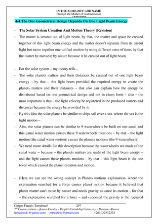 IN THE ALMIGHTY GOD NAME
Through the Mother of God mediation
I do this research
Gerges Francis Tawdrous/
2nd
Course student – physics Faculty – People's Friendship University – Moscow –Russia..
mrwaheid1@yahoo.com mrwaheid@gmail.com +201022532292
297
4-4 The One Geometrical Design Depends On One Light Beam Energy
- The Solar System Creation And Motion Theory (Revision)
- The matter is created out of light beam, by that, the matter and space be created
together of this light beam energy and the matter doesn't separate from its parent
light but move together one unified motion by using different rates of time, by that
the matter be movable by nature because it be created out of light beam
- For the solar system – my theory tells –
- The solar planets matters and their distances be created out of one light beam
energy – by that – this light beam provided the required energy to create the
planets matters and their distances – that also can explain how the energy be
distributed based on one geometrical design and not in chaos form – also – the
most important is that – the light velocity be registered in the produced matters and
distances because the energy be provided by it.
- By this idea the solar planets be similar to ships sail over a sea, where the sea is the
light motion –
- Also, the solar planets can be similar to 9 waterwheels be built on one canal and
this canal water motion causes these 9 waterwheels rotations – by that – the light
motion (the canal water motion) causes the planets motions (the 9 waterwheels)
- We need more details for this description because the waterwheels are made of the
canal water – because – the planets matters are made of the light beam energy –
and the light causes these planets motions – by that – this light beam is the one
force which caused the planet creation and motion.
- (Here we can see the wrong concept in Planets motions explanation- where the
explanation searched for a force causes planet motion because it believed that
planet matter can't move by nature and needs gravity to cause its motion – for that
– the explanation searched for a force – and supposed the gravity is the required
 