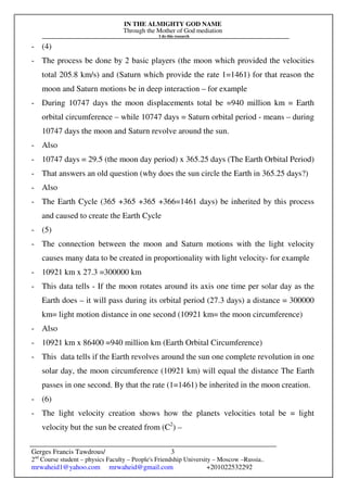 IN THE ALMIGHTY GOD NAME
Through the Mother of God mediation
I do this research
Gerges Francis Tawdrous/
2nd
Course student – physics Faculty – People's Friendship University – Moscow –Russia..
mrwaheid1@yahoo.com mrwaheid@gmail.com +201022532292
3
- (4)
- The process be done by 2 basic players (the moon which provided the velocities
total 205.8 km/s) and (Saturn which provide the rate 1=1461) for that reason the
moon and Saturn motions be in deep interaction – for example
- During 10747 days the moon displacements total be =940 million km = Earth
orbital circumference – while 10747 days = Saturn orbital period - means – during
10747 days the moon and Saturn revolve around the sun.
- Also
- 10747 days = 29.5 (the moon day period) x 365.25 days (The Earth Orbital Period)
- That answers an old question (why does the sun circle the Earth in 365.25 days?)
- Also
- The Earth Cycle (365 +365 +365 +366=1461 days) be inherited by this process
and caused to create the Earth Cycle
- (5)
- The connection between the moon and Saturn motions with the light velocity
causes many data to be created in proportionality with light velocity- for example
- 10921 km x 27.3 =300000 km
- This data tells - If the moon rotates around its axis one time per solar day as the
Earth does – it will pass during its orbital period (27.3 days) a distance = 300000
km= light motion distance in one second (10921 km= the moon circumference)
- Also
- 10921 km x 86400 =940 million km (Earth Orbital Circumference)
- This data tells if the Earth revolves around the sun one complete revolution in one
solar day, the moon circumference (10921 km) will equal the distance The Earth
passes in one second. By that the rate (1=1461) be inherited in the moon creation.
- (6)
- The light velocity creation shows how the planets velocities total be = light
velocity but the sun be created from (C2
) –
 