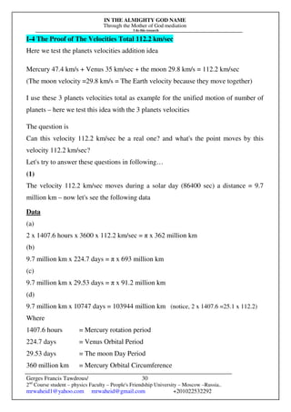 IN THE ALMIGHTY GOD NAME
Through the Mother of God mediation
I do this research
Gerges Francis Tawdrous/
2nd
Course student – physics Faculty – People's Friendship University – Moscow –Russia..
mrwaheid1@yahoo.com mrwaheid@gmail.com +201022532292
30
I-4 The Proof of The Velocities Total 112.2 km/sec
Here we test the planets velocities addition idea
Mercury 47.4 km/s + Venus 35 km/sec + the moon 29.8 km/s = 112.2 km/sec
(The moon velocity =29.8 km/s = The Earth velocity because they move together)
I use these 3 planets velocities total as example for the unified motion of number of
planets – here we test this idea with the 3 planets velocities
The question is
Can this velocity 112.2 km/sec be a real one? and what's the point moves by this
velocity 112.2 km/sec?
Let's try to answer these questions in following…
(1)
The velocity 112.2 km/sec moves during a solar day (86400 sec) a distance = 9.7
million km – now let's see the following data
Data
(a)
2 x 1407.6 hours x 3600 x 112.2 km/sec = π x 362 million km
(b)
9.7 million km x 224.7 days = π x 693 million km
(c)
9.7 million km x 29.53 days = π x 91.2 million km
(d)
9.7 million km x 10747 days = 103944 million km (notice, 2 x 1407.6 =25.1 x 112.2)
Where
1407.6 hours = Mercury rotation period
224.7 days = Venus Orbital Period
29.53 days = The moon Day Period
360 million km = Mercury Orbital Circumference
 