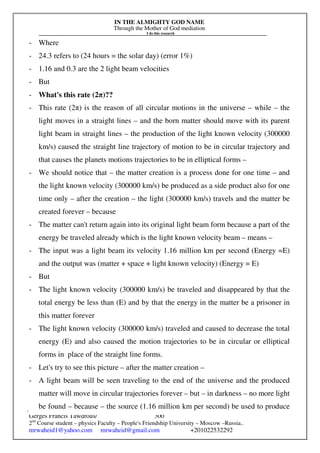IN THE ALMIGHTY GOD NAME
Through the Mother of God mediation
I do this research
Gerges Francis Tawdrous/
2nd
Course student – physics Faculty – People's Friendship University – Moscow –Russia..
mrwaheid1@yahoo.com mrwaheid@gmail.com +201022532292
300
- Where
- 24.3 refers to (24 hours = the solar day) (error 1%)
- 1.16 and 0.3 are the 2 light beam velocities
- But
- What's this rate (2π)??
- This rate (2π) is the reason of all circular motions in the universe – while – the
light moves in a straight lines – and the born matter should move with its parent
light beam in straight lines – the production of the light known velocity (300000
km/s) caused the straight line trajectory of motion to be in circular trajectory and
that causes the planets motions trajectories to be in elliptical forms –
- We should notice that – the matter creation is a process done for one time – and
the light known velocity (300000 km/s) be produced as a side product also for one
time only – after the creation – the light (300000 km/s) travels and the matter be
created forever – because
- The matter can't return again into its original light beam form because a part of the
energy be traveled already which is the light known velocity beam – means –
- The input was a light beam its velocity 1.16 million km per second (Energy =E)
and the output was (matter + space + light known velocity) (Energy = E)
- But
- The light known velocity (300000 km/s) be traveled and disappeared by that the
total energy be less than (E) and by that the energy in the matter be a prisoner in
this matter forever
- The light known velocity (300000 km/s) traveled and caused to decrease the total
energy (E) and also caused the motion trajectories to be in circular or elliptical
forms in place of the straight line forms.
- Let's try to see this picture – after the matter creation –
- A light beam will be seen traveling to the end of the universe and the produced
matter will move in circular trajectories forever – but – in darkness – no more light
be found – because – the source (1.16 million km per second) be used to produce
 