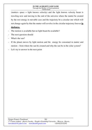 IN THE ALMIGHTY GOD NAME
Through the Mother of God mediation
I do this research
Gerges Francis Tawdrous/
2nd
Course student – physics Faculty – People's Friendship University – Moscow –Russia..
mrwaheid1@yahoo.com mrwaheid@gmail.com +201022532292
301
(matter+ space + light known velocity) and the light known velocity beam is
traveling now and moving to the end of the universe where the matter be created
by the rest energy in movable case and the trajectory be a circular one which will
not change again by that the matter will revolve in the circular trajectory forever in
darkness.
- The motion is available but no light beam be available!!
- The next question should
- What's the sun?
- If the planet moves by light motion and the energy be consumed in matter and
motion – from where the sun be created and why the sun be in the solar system?
- Let's try to answer in the next point
 
