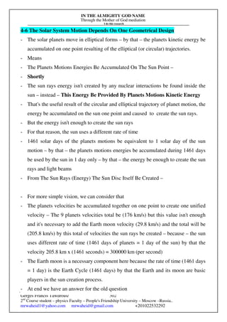 IN THE ALMIGHTY GOD NAME
Through the Mother of God mediation
I do this research
Gerges Francis Tawdrous/
2nd
Course student – physics Faculty – People's Friendship University – Moscow –Russia..
mrwaheid1@yahoo.com mrwaheid@gmail.com +201022532292
302
4-6 The Solar System Motion Depends On One Geometrical Design
- The solar planets move in elliptical forms – by that – the planets kinetic energy be
accumulated on one point resulting of the elliptical (or circular) trajectories.
- Means
- The Planets Motions Energies Be Accumulated On The Sun Point –
- Shortly
- The sun rays energy isn't created by any nuclear interactions be found inside the
sun – instead – This Energy Be Provided By Planets Motions Kinetic Energy
- That's the useful result of the circular and elliptical trajectory of planet motion, the
energy be accumulated on the sun one point and caused to create the sun rays.
- But the energy isn't enough to create the sun rays
- For that reason, the sun uses a different rate of time
- 1461 solar days of the planets motions be equivalent to 1 solar day of the sun
motion – by that – the planets motions energies be accumulated during 1461 days
be used by the sun in 1 day only – by that – the energy be enough to create the sun
rays and light beams
- From The Sun Rays (Energy) The Sun Disc Itself Be Created –
- For more simple vision, we can consider that
- The planets velocities be accumulated together on one point to create one unified
velocity – The 9 planets velocities total be (176 km/s) but this value isn't enough
and it's necessary to add the Earth moon velocity (29.8 km/s) and the total will be
(205.8 km/s) by this total of velocities the sun rays be created – because – the sun
uses different rate of time (1461 days of planets = 1 day of the sun) by that the
velocity 205.8 km x (1461 seconds) = 300000 km (per second)
- The Earth moon is a necessary component here because the rate of time (1461 days
= 1 day) is the Earth Cycle (1461 days) by that the Earth and its moon are basic
players in the sun creation process.
- At end we have an answer for the old question
 