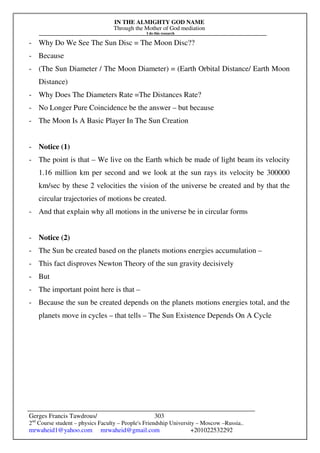 IN THE ALMIGHTY GOD NAME
Through the Mother of God mediation
I do this research
Gerges Francis Tawdrous/
2nd
Course student – physics Faculty – People's Friendship University – Moscow –Russia..
mrwaheid1@yahoo.com mrwaheid@gmail.com +201022532292
303
- Why Do We See The Sun Disc = The Moon Disc??
- Because
- (The Sun Diameter / The Moon Diameter) = (Earth Orbital Distance/ Earth Moon
Distance)
- Why Does The Diameters Rate =The Distances Rate?
- No Longer Pure Coincidence be the answer – but because
- The Moon Is A Basic Player In The Sun Creation
- Notice (1)
- The point is that – We live on the Earth which be made of light beam its velocity
1.16 million km per second and we look at the sun rays its velocity be 300000
km/sec by these 2 velocities the vision of the universe be created and by that the
circular trajectories of motions be created.
- And that explain why all motions in the universe be in circular forms
- Notice (2)
- The Sun be created based on the planets motions energies accumulation –
- This fact disproves Newton Theory of the sun gravity decisively
- But
- The important point here is that –
- Because the sun be created depends on the planets motions energies total, and the
planets move in cycles – that tells – The Sun Existence Depends On A Cycle
 
