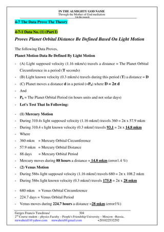 IN THE ALMIGHTY GOD NAME
Through the Mother of God mediation
I do this research
Gerges Francis Tawdrous/
2nd
Course student – physics Faculty – People's Friendship University – Moscow –Russia..
mrwaheid1@yahoo.com mrwaheid@gmail.com +201022532292
304
4-7 The Data Prove The Theory
4-7-1 Data No. (1) (Part I)
Proves Planet Orbital Distance Be Defined Based On Light Motion
The following Data Proves,
Planet Motion Data Be Defined By Light Motion
- (A) Light supposed velocity (1.16 mkm/s) travels a distance = The Planet Orbital
Circumference in a period (T seconds)
- (B) Light known velocity (0.3 mkm/s) travels during this period (T) a distance = D
- (C) Planet moves a distance d in a period (=Ph) where D = 2π d
- And
- Ph = The Planet Orbital Period (in hours units and not solar days)
- Let's Test That In Following:
- (1) Mercury Motion
- During 310.4s light supposed velocity (1.16 mkm/) travels 360 = 2π x 57.9 mkm
- During 310.4 s light known velocity (0.3 mkm/) travels 93.1 = 2π x 14.8 mkm
- Where
- 360 mkm = Mercury Orbital Circumference
- 57.9 mkm = Mercury Orbital Distance
- 88 days = Mercury Orbital Period
- Mercury moves during 88 hours a distance = 14.8 mkm (error1.4 %)
- (2) Venus Motion
- During 586s light supposed velocity (1.16 mkm/) travels 680 = 2π x 108.2 mkm
- During 586s light known velocity (0.3 mkm/) travels 175.8 = 2π x 28 mkm
- 680 mkm = Venus Orbital Circumference
- 224.7 days = Venus Orbital Period
- Venus moves during 224.7 hours a distance =28 mkm (error1%)
 
