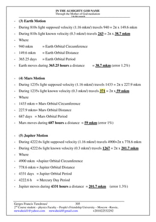 IN THE ALMIGHTY GOD NAME
Through the Mother of God mediation
I do this research
Gerges Francis Tawdrous/
2nd
Course student – physics Faculty – People's Friendship University – Moscow –Russia..
mrwaheid1@yahoo.com mrwaheid@gmail.com +201022532292
305
- (3) Earth Motion
- During 810s light supposed velocity (1.16 mkm/) travels 940 = 2π x 149.6 mkm
- During 810s light known velocity (0.3 mkm/) travels 243 = 2π x 38.7 mkm
- Where
- 940 mkm = Earth Orbital Circumference
- 149.6 mkm = Earth Orbital Distance
- 365.25 days = Earth Orbital Period
- Earth moves during 365.25 hours a distance = 38.7 mkm (error 1.2%)
- (4) Mars Motion
- During 1235s light supposed velocity (1.16 mkm/) travels 1433 = 2π x 227.9 mkm
- During 1235s light known velocity (0.3 mkm/) travels 371 = 2π x 59 mkm
- Where
- 1433 mkm = Mars Orbital Circumference
- 227.9 mkm= Mars Orbital Distance
- 687 days = Mars Orbital Period
- Mars moves during 687 hours a distance = 59 mkm (error 1%)
- (5) Jupiter Motion
- During 4222.6s light supposed velocity (1.16 mkm/) travels 4900=2π x 778.6 mkm
- During 4222.6s light known velocity (0.3 mkm/) travels 1267 = 2π x 201.7 mkm
- Where
- 4900 mkm =Jupiter Orbital Circumference
- 778.6 mkm = Jupiter Orbital Distance
- 4331 days = Jupiter Orbital Period
- 4222.6 h = Mercury Day Period
- Jupiter moves during 4331 hours a distance = 201.7 mkm (error 1.3%)
 