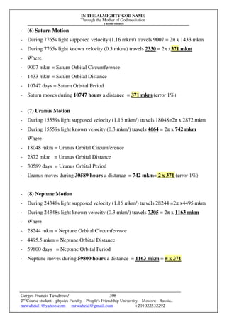 IN THE ALMIGHTY GOD NAME
Through the Mother of God mediation
I do this research
Gerges Francis Tawdrous/
2nd
Course student – physics Faculty – People's Friendship University – Moscow –Russia..
mrwaheid1@yahoo.com mrwaheid@gmail.com +201022532292
306
- (6) Saturn Motion
- During 7765s light supposed velocity (1.16 mkm/) travels 9007 = 2π x 1433 mkm
- During 7765s light known velocity (0.3 mkm/) travels 2330 = 2π x371 mkm
- Where
- 9007 mkm = Saturn Orbital Circumference
- 1433 mkm = Saturn Orbital Distance
- 10747 days = Saturn Orbital Period
- Saturn moves during 10747 hours a distance = 371 mkm (error 1%)
- (7) Uranus Motion
- During 15559s light supposed velocity (1.16 mkm/) travels 18048=2π x 2872 mkm
- During 15559s light known velocity (0.3 mkm/) travels 4664 = 2π x 742 mkm
- Where
- 18048 mkm = Uranus Orbital Circumference
- 2872 mkm = Uranus Orbital Distance
- 30589 days = Uranus Orbital Period
- Uranus moves during 30589 hours a distance = 742 mkm= 2 x 371 (error 1%)
- (8) Neptune Motion
- During 24348s light supposed velocity (1.16 mkm/) travels 28244 =2π x4495 mkm
- During 24348s light known velocity (0.3 mkm/) travels 7305 = 2π x 1163 mkm
- Where
- 28244 mkm = Neptune Orbital Circumference
- 4495.5 mkm = Neptune Orbital Distance
- 59800 days = Neptune Orbital Period
- Neptune moves during 59800 hours a distance = 1163 mkm = π x 371
 