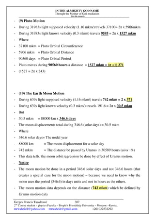 IN THE ALMIGHTY GOD NAME
Through the Mother of God mediation
I do this research
Gerges Francis Tawdrous/
2nd
Course student – physics Faculty – People's Friendship University – Moscow –Russia..
mrwaheid1@yahoo.com mrwaheid@gmail.com +201022532292
307
- (9) Pluto Motion
- During 31983s light supposed velocity (1.16 mkm/) travels 37100= 2π x 5906mkm
- During 31983s light known velocity (0.3 mkm/) travels 9595 = 2π x 1527 mkm
- Where
- 37100 mkm = Pluto Orbital Circumference
- 5906 mkm = Pluto Orbital Distance
- 90560 days = Pluto Orbital Period
- Pluto moves during 90560 hours a distance = 1527 mkm = (π +1) 371
- (1527 = 2π x 243)
- (10) The Earth Moon Motion
- During 639s light supposed velocity (1.16 mkm/) travels 742 mkm = 2 x 371
- During 639s light known velocity (0.3 mkm/) travels 191.6 = 2π x 30.5 mkm
- But
- 30.5 mkm = 88000 km x 346.6 days
- The moon displacements total during 346.6 (solar days) = 30.5 mkm
- Where
- 346.6 solar days= The nodal year
- 88000 km = The moon displacement for a solar day
- 742 mkm = The distance be passed by Uranus in 30589 hours (error 1%)
- This data tells, the moon orbit regression be done by effect of Uranus motion.
- Notice
- The moon motion be done in a period 346.6 solar days and not 346.6 hours (that
creates a special case for the moon motion) – because we need to know why the
moon uses the period (346.6) in days units and not in hours as the others.
- The moon motion data depends on the distance (742 mkm) which be defined by
Uranus motion data
 