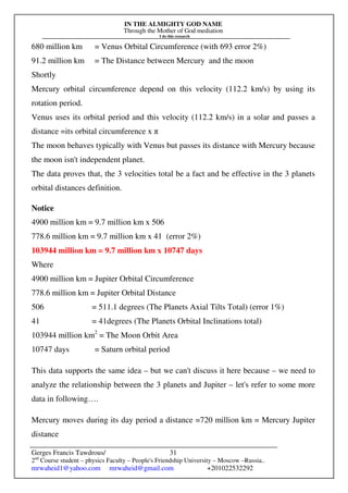 IN THE ALMIGHTY GOD NAME
Through the Mother of God mediation
I do this research
Gerges Francis Tawdrous/
2nd
Course student – physics Faculty – People's Friendship University – Moscow –Russia..
mrwaheid1@yahoo.com mrwaheid@gmail.com +201022532292
31
680 million km = Venus Orbital Circumference (with 693 error 2%)
91.2 million km = The Distance between Mercury and the moon
Shortly
Mercury orbital circumference depend on this velocity (112.2 km/s) by using its
rotation period.
Venus uses its orbital period and this velocity (112.2 km/s) in a solar and passes a
distance =its orbital circumference x π
The moon behaves typically with Venus but passes its distance with Mercury because
the moon isn't independent planet.
The data proves that, the 3 velocities total be a fact and be effective in the 3 planets
orbital distances definition.
Notice
4900 million km = 9.7 million km x 506
778.6 million km = 9.7 million km x 41 (error 2%)
103944 million km = 9.7 million km x 10747 days
Where
4900 million km = Jupiter Orbital Circumference
778.6 million km = Jupiter Orbital Distance
506 = 511.1 degrees (The Planets Axial Tilts Total) (error 1%)
41 = 41degrees (The Planets Orbital Inclinations total)
103944 million km2
= The Moon Orbit Area
10747 days = Saturn orbital period
This data supports the same idea – but we can't discuss it here because – we need to
analyze the relationship between the 3 planets and Jupiter – let's refer to some more
data in following….
Mercury moves during its day period a distance =720 million km = Mercury Jupiter
distance
 
