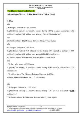 IN THE ALMIGHTY GOD NAME
Through the Mother of God mediation
I do this research
Gerges Francis Tawdrous/
2nd
Course student – physics Faculty – People's Friendship University – Moscow –Russia..
mrwaheid1@yahoo.com mrwaheid@gmail.com +201022532292
310
The Planets Data (No. 1) (Part II)
A hypothesis (Mercury Is The Solar System Origin Point)
I- Data
(1)
50.3 days x 24 hours = 1207.2 hours
Light (known velocity 0.3 mkm/s) travels during 1207.2 seconds a distance = 362
million km (where 360 million km= Mercury Orbital Circumference)
But
50.3 million km = The Distance Between Mercury And Venus
(2)
91.7 days x 24 hours = 2201 hours
Light (known velocity 0.3 mkm/s) travels during 2201 seconds a distance = 660
million km (where 680 million km= Venus Orbital Circumference)
91.7 million km = The Distance Between Mercury And Earth
(3)
170 days x 24 hours = 4080 hours
Light (known velocity 0.3 mkm/s) travels during 4080 seconds a distance = 1224
million km!
170 million km = The Distance Between Mercury And Mars
(Notice 4900 million km = 4 x 1224 million km)
(4)
720.7 days x 24 hours = 17297 hours
Light (known velocity 0.3 mkm/s) travels during 17297 seconds a distance = 5189
million km!
720.7 million km = The Distance Between Mercury And Jupiter
 