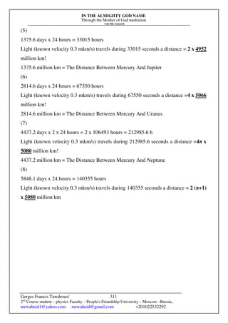 IN THE ALMIGHTY GOD NAME
Through the Mother of God mediation
I do this research
Gerges Francis Tawdrous/
2nd
Course student – physics Faculty – People's Friendship University – Moscow –Russia..
mrwaheid1@yahoo.com mrwaheid@gmail.com +201022532292
311
(5)
1375.6 days x 24 hours = 33015 hours
Light (known velocity 0.3 mkm/s) travels during 33015 seconds a distance = 2 x 4952
million km!
1375.6 million km = The Distance Between Mercury And Jupiter
(6)
2814.6 days x 24 hours = 67550 hours
Light (known velocity 0.3 mkm/s) travels during 67550 seconds a distance =4 x 5066
million km!
2814.6 million km = The Distance Between Mercury And Uranus
(7)
4437.2 days x 2 x 24 hours = 2 x 106493 hours = 212985.6 h
Light (known velocity 0.3 mkm/s) travels during 212985.6 seconds a distance =4π x
5080 million km!
4437.2 million km = The Distance Between Mercury And Neptune
(8)
5848.1 days x 24 hours = 140355 hours
Light (known velocity 0.3 mkm/s) travels during 140355 seconds a distance = 2 (π+1)
x 5080 million km
 