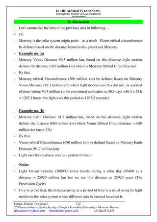 IN THE ALMIGHTY GOD NAME
Through the Mother of God mediation
I do this research
Gerges Francis Tawdrous/
2nd
Course student – physics Faculty – People's Friendship University – Moscow –Russia..
mrwaheid1@yahoo.com mrwaheid@gmail.com +201022532292
312
II- Discussion
- Let's summarize the idea of the previous data in following…
- (1)
- Mercury is the solar system origin point – as a result –Planet orbital circumference
be defined based on the distance between this planet and Mercury.
- Example no. (a)
- Mercury Venus Distance 50.3 million km, based on this distance, light motion
defines the distance (362 million km) which is Mercury Orbital Circumference
- By that,
- Mercury orbital Circumference (360 million km) be defined based on Mercury
Venus Distance (50.3 million km) where light motion uses this distance as a period
of time (where 50.3 million km be considered equivalent to 50.3 days =50.3 x 24 h
= 1207.2 hours, the light uses this period as 1207.2 seconds)
- Example no. (b)
- Mercury Earth Distance 91.7 million km, based on this distance, light motion
defines the distance (660 million km) where Venus Orbital Circumference = 680
million km (error 3%)
- By that,
- Venus orbital Circumference (680 million km) be defined based on Mercury Earth
Distance (91.7 million km)
- Light uses this distance also as a period of time –
- Notice
- Light known velocity (300000 km/s) travels during a solar day (86400 s) a
distance = 25920 million km but we see this distance as 25920 years (The
Precession Cycle)
- I try to prove that, the distance using as a period of time is a usual using by light
motion in the solar system where different data be created based on it.
 