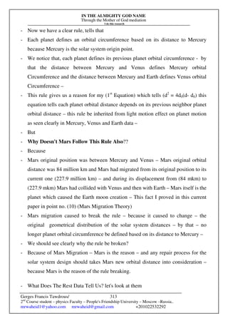 IN THE ALMIGHTY GOD NAME
Through the Mother of God mediation
I do this research
Gerges Francis Tawdrous/
2nd
Course student – physics Faculty – People's Friendship University – Moscow –Russia..
mrwaheid1@yahoo.com mrwaheid@gmail.com +201022532292
313
- Now we have a clear rule, tells that
- Each planet defines an orbital circumference based on its distance to Mercury
because Mercury is the solar system origin point.
- We notice that, each planet defines its previous planet orbital circumference - by
that the distance between Mercury and Venus defines Mercury orbital
Circumference and the distance between Mercury and Earth defines Venus orbital
Circumference –
- This rule gives us a reason for my (1st
Equation) which tells (d2
= 4d0(d- d0) this
equation tells each planet orbital distance depends on its previous neighbor planet
orbital distance – this rule be inherited from light motion effect on planet motion
as seen clearly in Mercury, Venus and Earth data –
- But
- Why Doesn't Mars Follow This Rule Also??
- Because
- Mars original position was between Mercury and Venus – Mars original orbital
distance was 84 million km and Mars had migrated from its original position to its
current one (227.9 million km) – and during its displacement from (84 mkm) to
(227.9 mkm) Mars had collided with Venus and then with Earth – Mars itself is the
planet which caused the Earth moon creation – This fact I proved in this current
paper in point no. (10) (Mars Migration Theory)
- Mars migration caused to break the rule – because it caused to change – the
original geometrical distribution of the solar system distances – by that – no
longer planet orbital circumference be defined based on its distance to Mercury –
- We should see clearly why the rule be broken?
- Because of Mars Migration – Mars is the reason – and any repair process for the
solar system design should takes Mars new orbital distance into consideration –
because Mars is the reason of the rule breaking.
- What Does The Rest Data Tell Us? let's look at them
 