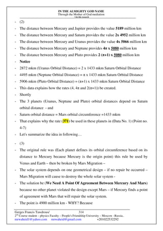 IN THE ALMIGHTY GOD NAME
Through the Mother of God mediation
I do this research
Gerges Francis Tawdrous/
2nd
Course student – physics Faculty – People's Friendship University – Moscow –Russia..
mrwaheid1@yahoo.com mrwaheid@gmail.com +201022532292
314
- (2)
- The distance between Mercury and Jupiter provides the value 5189 million km
- The distance between Mercury and Saturn provides the value 2x 4952 million km
- The distance between Mercury and Uranus provides the value 4x 5066 million km
- The distance between Mercury and Neptune provides 4π x 5080 million km
- The distance between Mercury and Pluto provides 2 (π+1) x 5080 million km
- Notice
- 2872 mkm (Uranus Orbital Distance) = 2 x 1433 mkm Saturn Orbital Distance
- 4495 mkm (Neptune Orbital Distance) = π x 1433 mkm Saturn Orbital Distance
- 5906 mkm (Pluto Orbital Distance) = (π+1) x 1433 mkm Saturn Orbital Distance
- This data explains how the rates (4, 4π and 2(π+1)) be created.
- Shortly
- The 3 planets (Uranus, Neptune and Pluto) orbital distances depend on Saturn
orbital distance - and
- Saturn orbital distance = Mars orbital circumference =1433 mkm
- That explains why the rate (371) be used in these planets in (Data No. 1) (Point no.
4-7)
- Let's summarize the idea in following…
- (3)
- The original rule was (Each planet defines its orbital circumference based on its
distance to Mercury because Mercury is the origin point) this rule be used by
Venus and Earth – then be broken by Mars Migration –
- The solar system depends on one geometrical design – if no repair be occurred –
Mars Migration will cause to destroy the whole solar system -
- The solution be (We Need A Point Of Agreement Between Mercury And Mars)
because no other planet violated the design except Mars – if Mercury finds a point
of agreement with Mars that will repair the solar system.
- The point is 4900 million km - WHY? Because
 