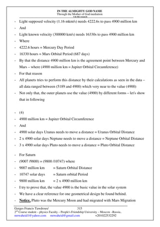 IN THE ALMIGHTY GOD NAME
Through the Mother of God mediation
I do this research
Gerges Francis Tawdrous/
2nd
Course student – physics Faculty – People's Friendship University – Moscow –Russia..
mrwaheid1@yahoo.com mrwaheid@gmail.com +201022532292
315
- Light supposed velocity (1.16 mkm/s) needs 4222.6s to pass 4900 million km
- And
- Light known velocity (300000 km/s) needs 16330s to pass 4900 million km
- Where
- 4222.6 hours = Mercury Day Period
- 16330 hours = Mars Orbital Period (687 days)
- By that the distance 4900 million km is the agreement point between Mercury and
Mars – where (4900 million km = Jupiter Orbital Circumference)
- For that reason
- All planets tries to perform this distance by their calculations as seen in the data –
all data ranged between (5189 and 4900) which very near to the value (4900)
- Not only that, the outer planets use the value (4900) by different forms – let's show
that in following
- (4)
- 4900 million km = Jupiter Orbital Circumference
- And
- 4900 solar days Uranus needs to move a distance = Uranus Orbital Distance
- 2 x 4900 solar days Neptune needs to move a distance = Neptune Orbital Distance
- 3 x 4900 solar days Pluto needs to move a distance = Pluto Orbital Distance
- For Saturn
- (9007 /9800) = (9800 /10747) where
- 9007 million km = Saturn Orbital Distance
- 10747 solar days = Saturn orbital Period
- 9800 million km = 2 x 4900 million km
- I try to prove that, the value 4900 is the basic value in the solar system
- We have a clear reference for one geometrical design be found behind.
- Notice, Pluto was the Mercury Moon and had migrated with Mars Migration
 