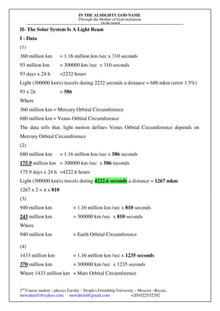 IN THE ALMIGHTY GOD NAME
Through the Mother of God mediation
I do this research
Gerges Francis Tawdrous/
2nd
Course student – physics Faculty – People's Friendship University – Moscow –Russia..
mrwaheid1@yahoo.com mrwaheid@gmail.com +201022532292
316
II- The Solar System Is A Light Beam
I - Data
(1)
360 million km = 1.16 million km /sec x 310 seconds
93 million km = 300000 km /sec x 310 seconds
93 days x 24 h =2232 hours
Light (300000 km/s) travels during 2232 seconds a distance = 680 mkm (error 1.5%)
93 x 2π = 586
Where
360 million km = Mercury Orbital Circumference
680 million km = Venus Orbital Circumference
The data tells that, light motion defines Venus Orbital Circumference depends on
Mercury Orbital Circumference
(2)
680 million km = 1.16 million km /sec x 586 seconds
175.9 million km = 300000 km /sec x 586 seconds
175.9 days x 24 h =4222.6 hours
Light (300000 km/s) travels during 4222.6 seconds a distance = 1267 mkm
1267 x 2 = π x 810
(3)
940 million km = 1.16 million km /sec x 810 seconds
243 million km = 300000 km /sec x 810 seconds
Where
940 million km = Earth Orbital Circumference
(4)
1433 million km = 1.16 million km /sec x 1235 seconds
370 million km = 300000 km /sec x 1235 seconds
Where 1433 million km = Mars Orbital Circumference
 