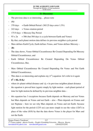 IN THE ALMIGHTY GOD NAME
Through the Mother of God mediation
I do this research
Gerges Francis Tawdrous/
2nd
Course student – physics Faculty – People's Friendship University – Moscow –Russia..
mrwaheid1@yahoo.com mrwaheid@gmail.com +201022532292
317
II- Discussion
- The previous data is so interesting… please note
- (A)
- 370 days = Earth Orbital Period (365.25 days error 1.3%)
- 243 days = Venus rotation period
- 175.9 days = Mercury Day Period
- 93 x 2π = 586 (but 584 days is a cycle between Earth and Venus)
- By that, each planet motion data defines its previous neighbor cycle period
- Mars defines Earth Cycle, Earth defines Venus, and Venus defines Mercury –
- (B)
- The data shows, Venus Orbital Circumference Be Created Depending On Mercury
Orbital Circumference, and
- Earth Orbital Circumference Be Created Depending On Venus Orbital
Circumference, But,
- Mars Orbital Circumference Be Created Depending On Venus and Not Earth
Orbital Circumference,
- This data is so interesting and explains my (1st
) equation- let's refer to it again
- d2
= 4d0 (d-d0)
- where d= planet orbital distance and d0 = its previous neighbor planet distance
- the equation is proved here (again) simply by light motion – each planet period of
time for light motion be defined by its previous neighbor data –
- this equation has 3 exceptions because Earth depends on Mercury and not Venus
but Mars depends on Venus and not Earth – also – Pluto depends on Uranus and
not Neptune – here we see why Mars depends on Venus and not Earth- because
light motion for the period (1235 sec) can more simple to use the value (1267) in
place of the value (810) by that the data shows Venus is the player for Mars and
not the Earth.
 