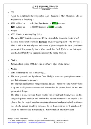 IN THE ALMIGHTY GOD NAME
Through the Mother of God mediation
I do this research
Gerges Francis Tawdrous/
2nd
Course student – physics Faculty – People's Friendship University – Moscow –Russia..
mrwaheid1@yahoo.com mrwaheid@gmail.com +201022532292
318
- (C)
- Again the simple rules be broken after Mars – because of Mars Migration- let's see
Jupiter data in following –
- 4900 million km = 1.16 million km /sec x 4222.6 seconds
- 1267 million km = 300000 km /sec x 4222.6 seconds
- Where
- 4222.6 hours = Mercury Day Period
- The value 1267 doesn't express any Cycle – the rule be broken in Jupiter why?
- Because each planet defines its Previous neighbor cycle period - the previous is
Mars – and Mars was migrated and caused a great change in the solar system one
geometrical design and by that – Mars can define Earth Cycle period but Jupiter
Can’t define Mars Cycle Because Mars is in the wrong position.
- Notice,
- Jupiter orbital period 4331 days =2π x 687 days Mars orbital period)
- Notice
- Let's summarize the idea in following….
- The solar system is one light beam, from this light beam energy the planets matters
and their distances be created –
- The one light beam creates one geometrical design - because it's one player behind
– by that – all planets creation and motion data be created based on this one
geometrical design.
- The idea is clear, one light beam creates one geometrical design, based on this
design all planets creation and motion data should be created – as a result – the
planets data be created based on exact equations and mathematical calculations –
this idea be proved clearly in the paper by its discussion for my 5 equations by
which we can conclude theoretically all planets creation and motion data
 