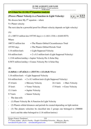 IN THE ALMIGHTY GOD NAME
Through the Mother of God mediation
I do this research
Gerges Francis Tawdrous/
2nd
Course student – physics Faculty – People's Friendship University – Moscow –Russia..
mrwaheid1@yahoo.com mrwaheid@gmail.com +201022532292
319
4-7-2 Data No. (2) (My 5th
Equation Analysis)
(Proves Planet Velocity is a Function in Light Velocity)
We discuss here My 5th
equation – where
V= Planet velocity
The next data be a powerful proof for (Planet velocity depends on light velocity)
(A)
(2 x 100733 million km /197393 days) = (1.16/1.1318) = (0.6/0.5875)
Where
100733 million km = The Planets Orbital Circumferences Total
197393 days = The Planets Orbital Periods Total
1.16 million km/s = Light Supposed Velocity
0.6 million km/s = 2 x 0.3 million km/s (Light Supposed Velocity)
1.1318 million km/day = Jupiter Velocity Per A Solar Day
0.5875 million km/day = Uranus Velocity Per A Solar Day
(B)
(1.16/0.6) = (47.4/24.1) = (35/17.9) = (13.1/6.8) Where
1.16 million km/s = Light Supposed Velocity
0.6 million km/s = 2 x 0.3 million km/s (Light Supposed Velocity)
47.4 km/s = Mercury Velocity 24.1 km/s = Mars Velocity
35 km/s = Venus Velocity 17.9 km/s = Ceres Velocity
13.1 km/s = Jupiter Velocity
9.7 km/s = Saturn Velocity
- The data tells
- (1) Planet Velocity Be A Function In Light Velocity
- (2) Planets orbital distances and periods be created depending on light motion
- (3) The planets velocities be classified into 2 groups one belonged to (300000
km/s) and the other belonged to (1.16 million km/sec)
322
2
1 =
v
v
 